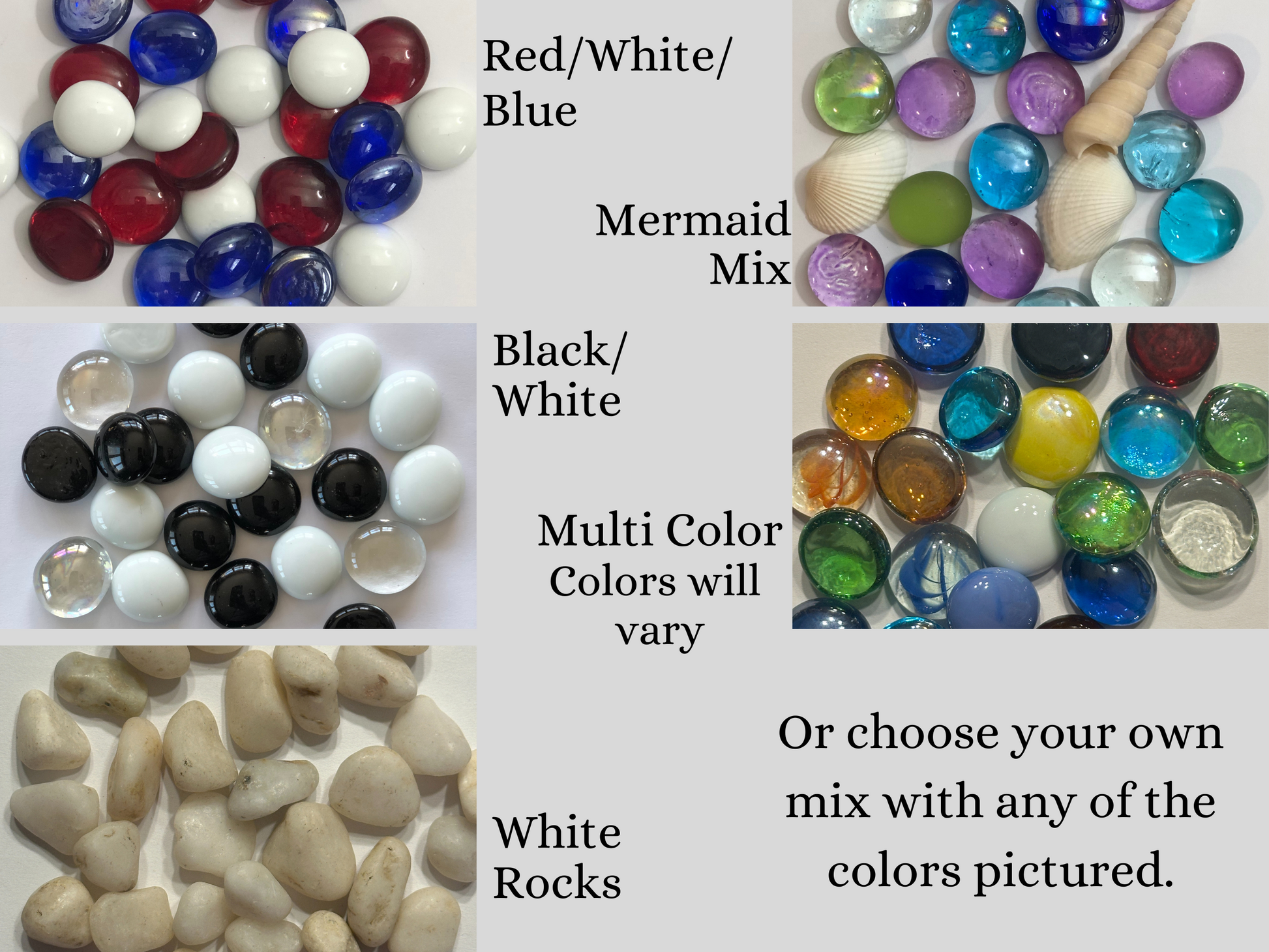 Mosaic Glass Gems.  You choose your own mix with any of the colors pictured. A few of the top options include red white and blue, mermaid mix, black and white, white rocks and multi-color, which is our top selling option.  Mama B's 